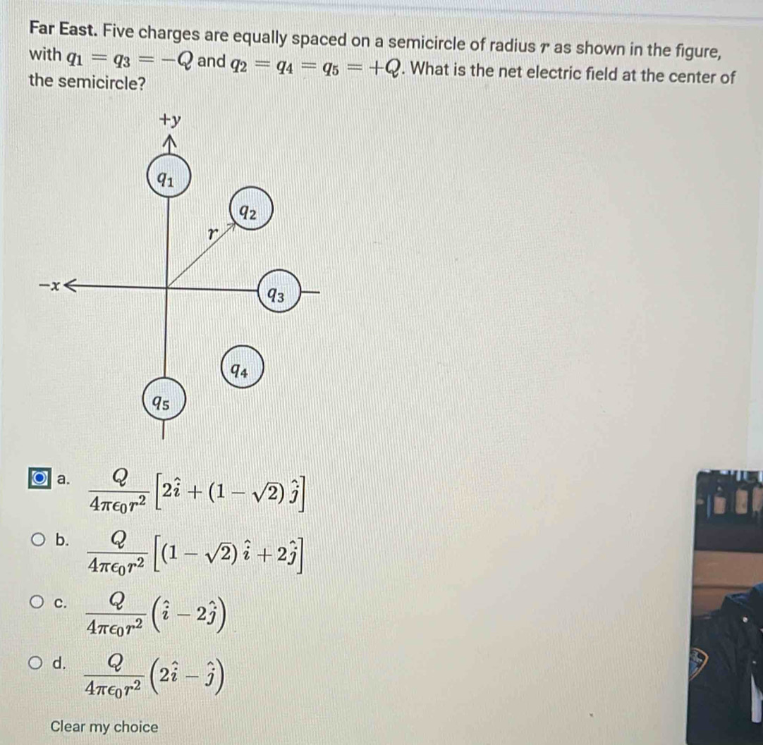 Far East. Five charges are equally spaced on a semicircle of radius 7 as shown in the figure,
with q_1=q_3=-Q and q_2=q_4=q_5=+Q. What is the net electric field at the center of
the semicircle?
a. frac Q4π epsilon _0r^2[2hat i+(1-sqrt(2))hat j]
b. frac Q4π epsilon _0r^2[(1-sqrt(2))hat i+2hat j]
c. frac Q4π epsilon _0r^2(hat i-2hat j)
d. frac Q4π epsilon _0r^2(2hat i-hat j)
Clear my choice