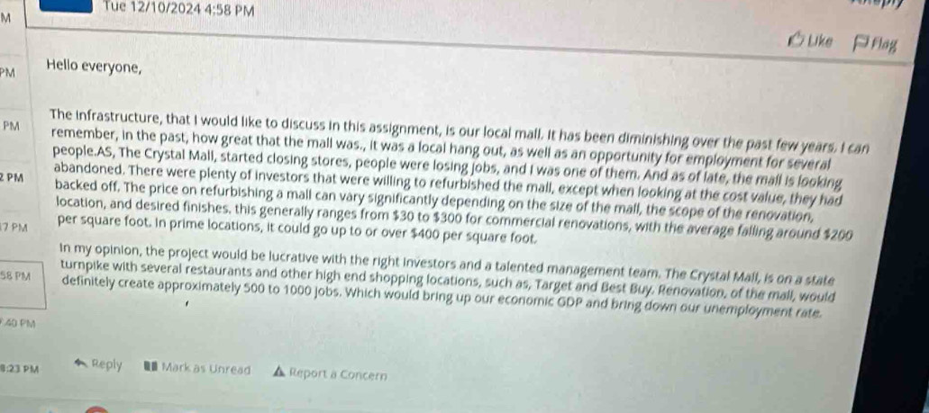 Tue 12/10/2024 4:58 PM 
M 
Uke P flag 
PM Hello everyone, 
The infrastructure, that I would like to discuss in this assignment, is our local mall. It has been diminishing over the past few years. I can 
PM remember, in the past, how great that the mall was., it was a local hang out, as well as an opportunity for employment for several 
people.AS, The Crystal Mall, started closing stores, people were losing jobs, and I was one of them. And as of late, the mall is looking 
abandoned. There were plenty of investors that were willing to refurbished the mall, except when looking at the cost value, they had 
PM backed off. The price on refurbishing a mall can vary significantly depending on the size of the mall, the scope of the renovation, 
location, and desired finishes, this generally ranges from $30 to $300 for commercial renovations, with the average falling around $200
17 PM per square foot. In prime locations, it could go up to or over $400 per square foot. 
In my opinion, the project would be lucrative with the right investors and a talented management team. The Crystal Mall, is on a state 
turnpike with several restaurants and other high end shopping locations, such as, Target and Best Buy. Renovation, of the mall, would 
58 PM definitely create approximately 500 to 1000 jobs. Which would bring up our economic GDP and bring down our unemployment rate. 
40 PM 
8:23 PM Reply Mark as Unread Report a Concern