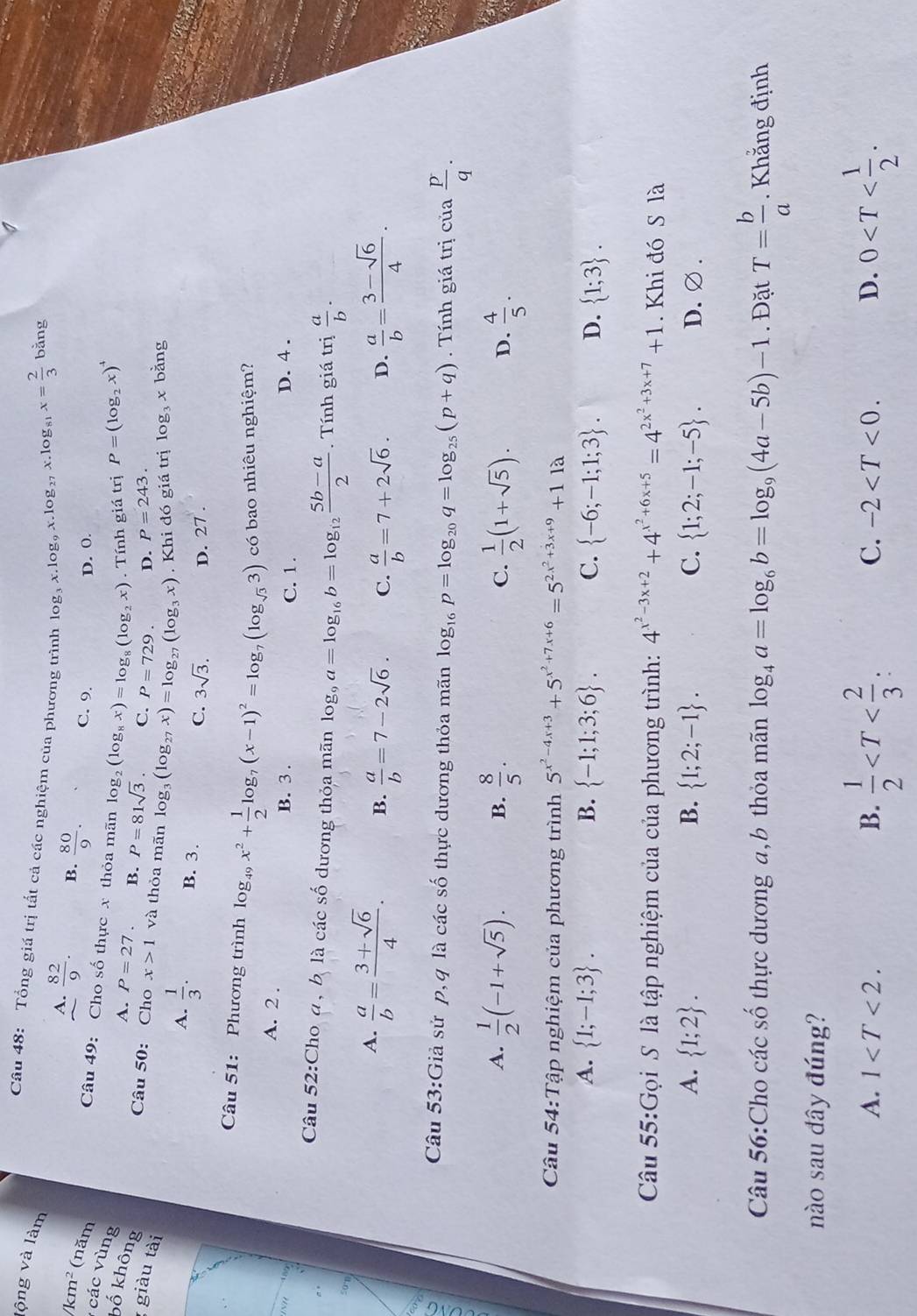 lộng và làm
Câu 48: Tổng giá trị tất cả các nghiệm của phương trình log _3x.log _9x.log _27x.log _81x= 2/3  bằng
A.  82/9 . B.  80/9 . C. 9.
/km^2 (năm
D. 0.
Câu 49: Cho số thực x thỏa mãn log _2(log _8x)=log _8(log _2x). Tính giá trị P=(log _2x)^4
các vùng Số không  1/3 .
A. P=27. B. P=81sqrt(3). C. P=729. D. P=243.
giàu tài
Câu 50: Cho x>1 và thỏa mãn log _3(log _27x)=log _27(log _3x). Khi đó giá trị log _3x bằng
A.
B. 3. C. 3sqrt(3). D. 27 .
Câu 51: Phương trình log _49x^2+ 1/2 log _7(x-1)^2=log _7(log _sqrt(3)3) có bao nhiêu nghiệm?
A. 2 .
B. 3 . C. 1 . D. 4 .
Câu 52:Cho a, b là các số dương thỏa mãn log _9a=log _16b=log _12 (5b-a)/2 .  Tính giá trị  a/b .
50°1
A.  a/b = (3+sqrt(6))/4 . B.  a/b =7-2sqrt(6). C.  a/b =7+2sqrt(6). D.  a/b = (3-sqrt(6))/4 .
607
a . Tính giá trị cua p/q .
Câu 53:Giả sử p, q là các số thực dương thỏa mãn log _16p=log _20q=log _25(p+q)
A.  1/2 (-1+sqrt(5)). B.  8/5 . C.  1/2 (1+sqrt(5)). D.  4/5 .
Câu 54:Tập nghiệm của phương trình 5^(x^2)-4x+3+5^(x^2)+7x+6=5^(2x^2)+3x+9+11a
A.  1;-1;3 . B.  -1;1;3;6 . C.  -6;-1;1;3 . D.  1;3 .
Câu 55:Gọi S là tập nghiệm của của phương trình: 4^(x^2)-3x+2+4^(x^2)+6x+5=4^(2x^2)+3x+7+1. Khi đó S là
A.  1;2 . B.  1;2;-1 . C.  1;2;-1;-5 . D.∅ .
Câu 56:Cho các số thực dương a,b thỏa mãn log _4a=log _6b=log _9(4a-5b)-1. Đặt T= b/a . Khắng định
nào sau đây đúng?
A. 1 B.  1/2  0
C. -2 D.