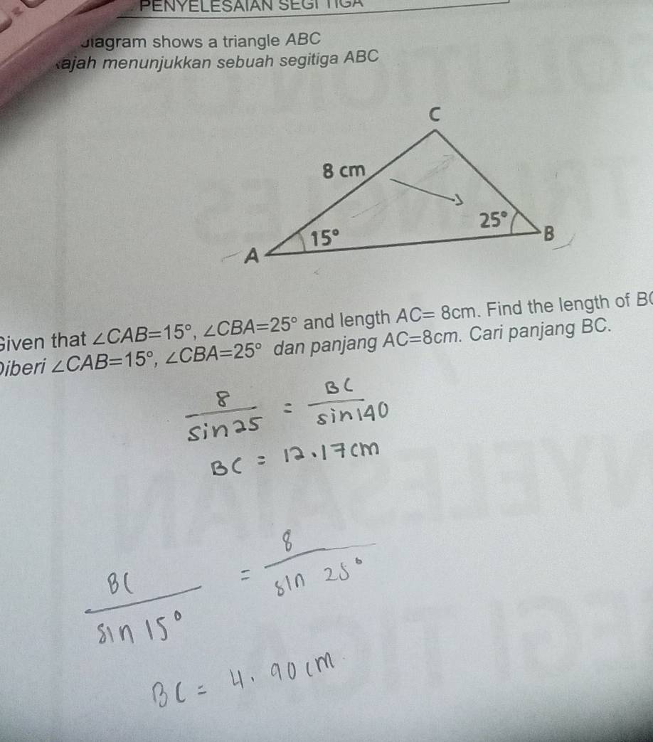 PENYELESAIAN SEGT TIGA
Jiagram shows a triangle ABC
ajah menunjukkan sebuah segitiga ABC
Given that ∠ CAB=15°,∠ CBA=25° and length AC=8cm. Find the length of B(
iberi ∠ CAB=15°,∠ CBA=25° dan panjang AC=8cm. Cari panjang BC.