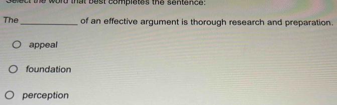 Select the word that best completes the sentence:
The _of an effective argument is thorough research and preparation.
appeal
foundation
perception