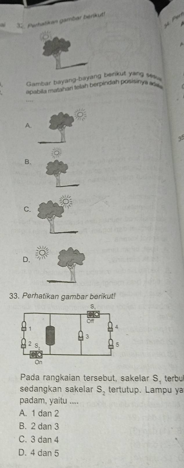 én
32. Perhalikan gambar bérikut!
  
Gambar bayang-bayang berikut yang se
apabila matahari telah berpindah posisinya ada.
……
A.
35
B.
C.
D.
33. Perhatikan gambar berikut!
Pada rangkaian tersebut, sakelar S_1 terbul
sedangkan sakelar S_2 tertutup. Lampu ya
padam, yaitu ....
A. 1 dan 2
B. 2 dan 3
C. 3 dan 4
D. 4 dan 5