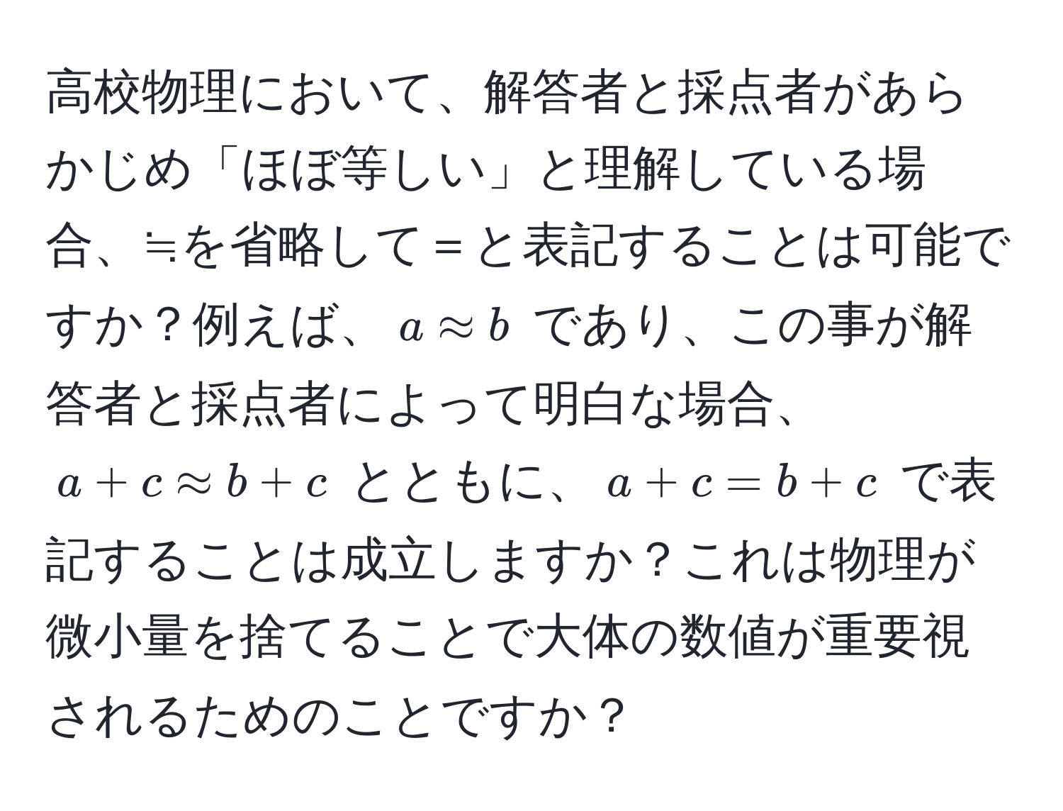 高校物理において、解答者と採点者があらかじめ「ほぼ等しい」と理解している場合、≒を省略して＝と表記することは可能ですか？例えば、$a approx b$ であり、この事が解答者と採点者によって明白な場合、$a + c approx b + c$ とともに、$a + c = b + c$ で表記することは成立しますか？これは物理が微小量を捨てることで大体の数値が重要視されるためのことですか？