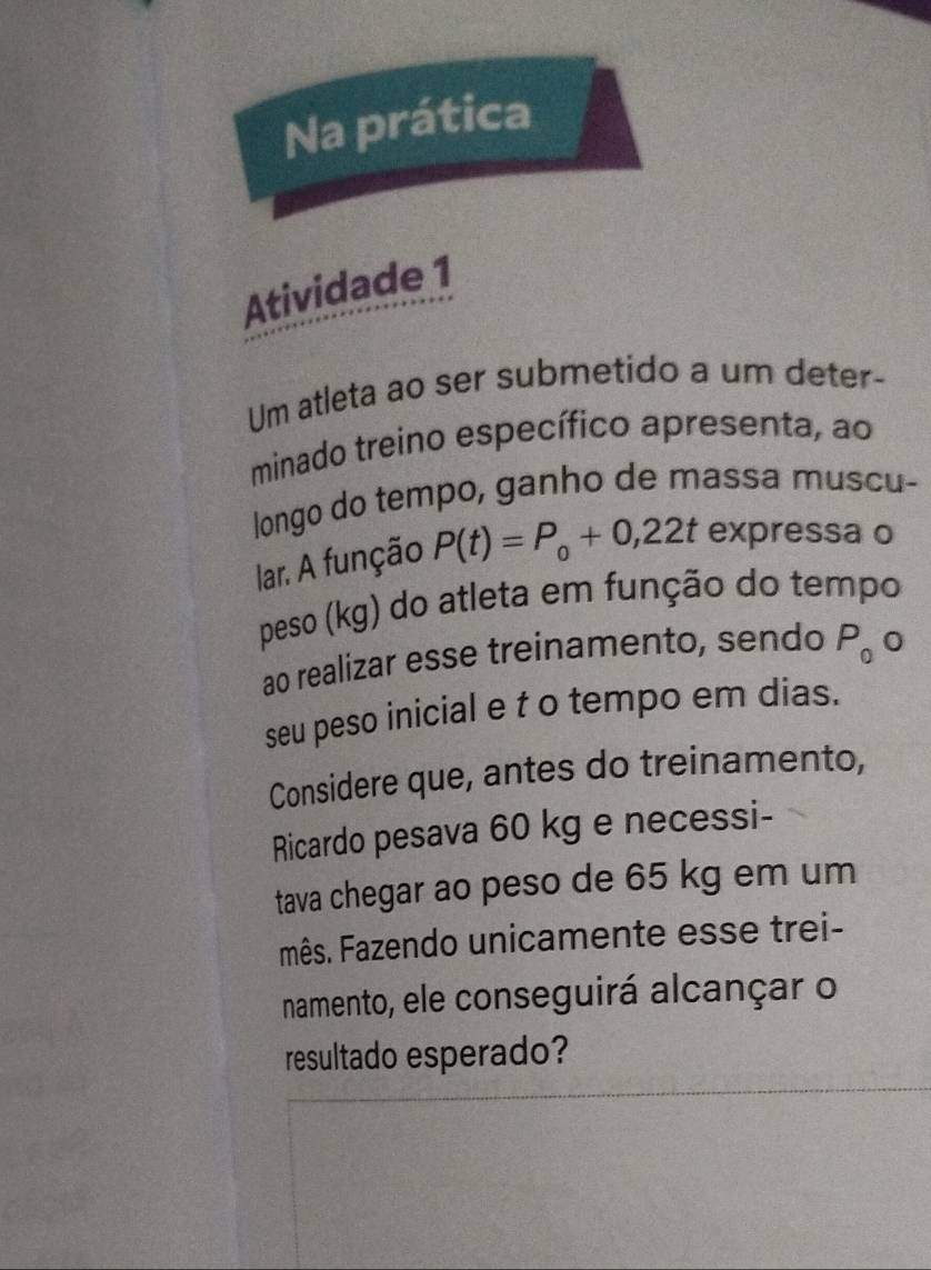 Na prática 
Atividade 1 
Um atleta ao ser submetido a um deter- 
minado treino específico apresenta, ao 
longo do tempo, ganho de massa muscu- 
lar. A função P(t)=P_0+0,22t expressa o 
peso (kg) do atleta em função do tempo 
ao realizar esse treinamento, sendo P_0c
seu peso inicial e t o tempo em dias. 
Considere que, antes do treinamento, 
Ricardo pesava 60 kg e necessi- 
tava chegar ao peso de 65 kg em um 
mês. Fazendo unicamente esse trei- 
namento, ele conseguirá alcançar o 
resultado esperado?