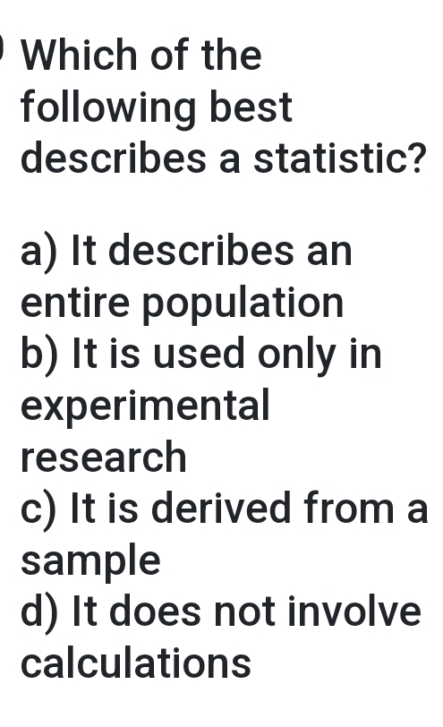 Which of the
following best
describes a statistic?
a) It describes an
entire population
b) It is used only in
experimental
research
c) It is derived from a
sample
d) It does not involve
calculations