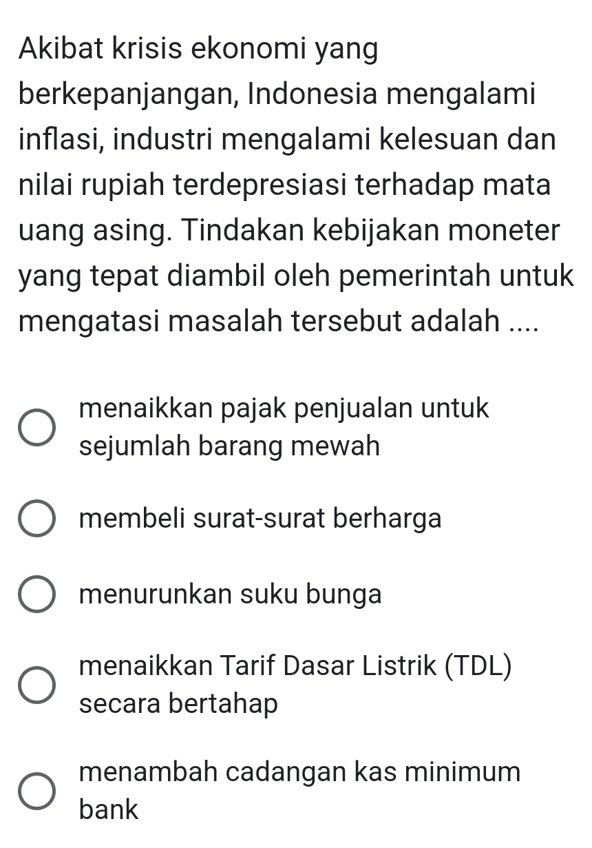 Akibat krisis ekonomi yang
berkepanjangan, Indonesia mengalami
inflasi, industri mengalami kelesuan dan
nilai rupiah terdepresiasi terhadap mata
uang asing. Tindakan kebijakan moneter
yang tepat diambil oleh pemerintah untuk
mengatasi masalah tersebut adalah ....
menaikkan pajak penjualan untuk
sejumlah barang mewah
membeli surat-surat berharga
menurunkan suku bunga
menaikkan Tarif Dasar Listrik (TDL)
secara bertahap
menambah cadangan kas minimum
bank