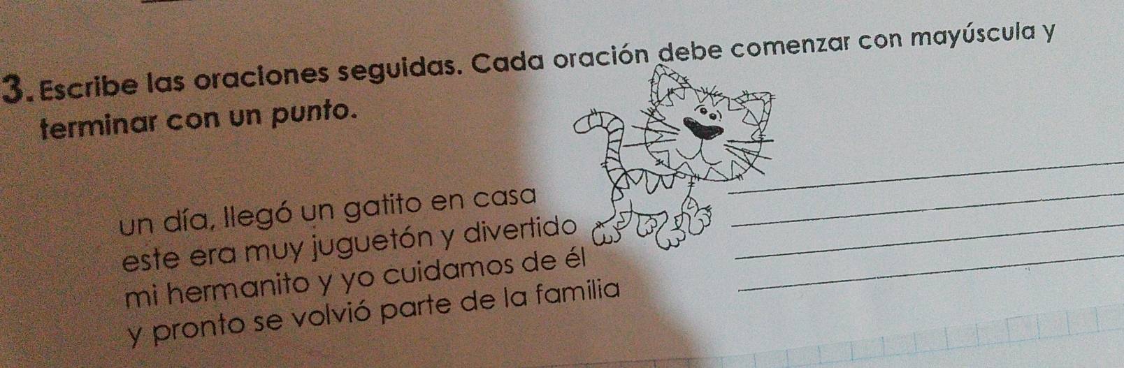 Escribe las oraciones seguidas. Cada oración debe comenzar con mayúscula y 
terminar con un punto. 
_ 
un día, llegó un gatito en casa_ 
este era muy juguetón y divertido__ 
mi hermanito y yo cuidamos de él 
y pronto se volvió parte de la familia