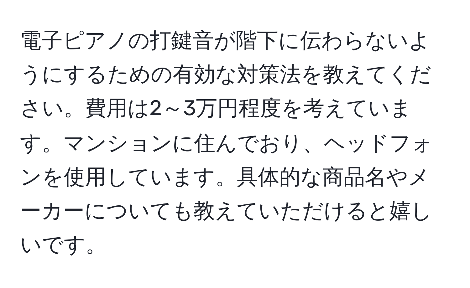 電子ピアノの打鍵音が階下に伝わらないようにするための有効な対策法を教えてください。費用は2～3万円程度を考えています。マンションに住んでおり、ヘッドフォンを使用しています。具体的な商品名やメーカーについても教えていただけると嬉しいです。