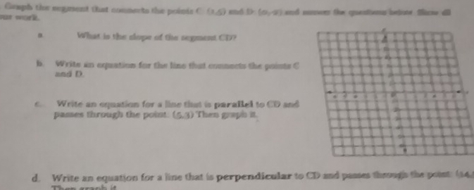 Gamph the segent that conments the poinis C(1,5)
Pat work enó D (0,0) erd cnvers te cuentienus betione fscne 
a What is the clope of the segment CD?
b. Write an equation for the line that connects the points C
and D.
c. Write an equation for a line that is parallel to CD and
passes through the point (5,3) Then graph it
d. Write an equation for a line that is perpendicular to CD and passes through the point. (14)