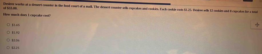 of $33.00. Desiree works at a dessert counter in the food court of a mall. The dessert counter sells cupcakes and cookies. Each cookie costs $1.25. Desiree sells 12 cookies and 8 cupcakes for a total
How much does 1 cupcake cost?
$1.65
$1.92
$2.06
$2.25