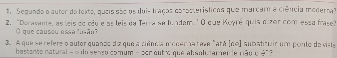 Segundo o autor do texto, quais são os dois traços característicos que marcam a ciência moderna? 
2. “Doravante, as leis do céu e as leis da Terra se fundem.” O que Koyré quis dizer com essa frase? 
O que causou essa fusão? 
3. A que se refere o autor quando diz que a ciência moderna teve “até [de] substituir um ponto de vista 
bastante natural - o do senso comum - por outro que absolutamente não o é"?