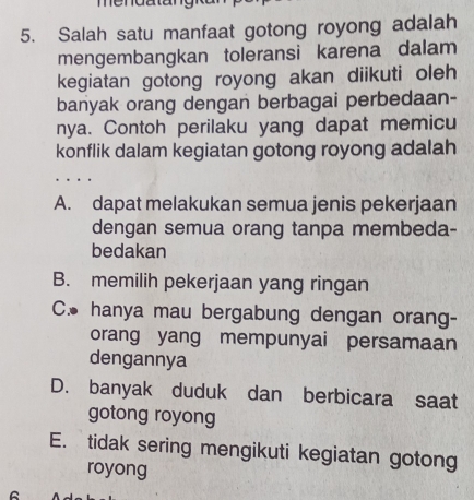 Salah satu manfaat gotong royong adalah
mengembangkan toleransi karena dalam
kegiatan gotong royong akan diikuti oleh
banyak orang dengan berbagai perbedaan-
nya. Contoh perilaku yang dapat memicu
konflik dalam kegiatan gotong royong adalah
A. dapat melakukan semua jenis pekerjaan
dengan semua orang tanpa membeda-
bedakan
B. memilih pekerjaan yang ringan
C. hanya mau bergabung dengan orang-
orang yang mempunyai persamaan
dengannya
D. banyak duduk dan berbicara saat
gotong royong
E. tidak sering mengikuti kegiatan gotong
royong