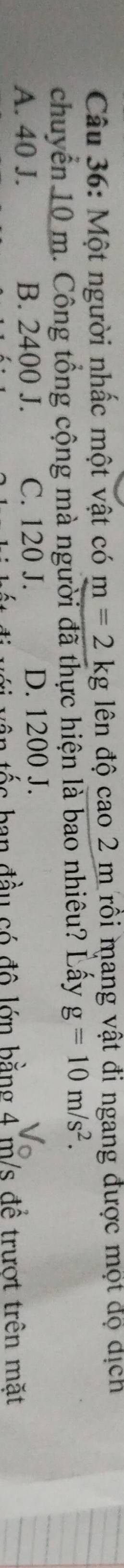Một người nhấc một vật có m=2kg lên độ cao 2 m rồi mang vật đi ngang được một độ dịch
chuyển 10 m. Công tổng cộng mà người đã thực hiện là bao nhiêu? Lấy g=10m/s^2.
A. 40 J. B. 2400 J. C. 120 J. D. 1200 J.
vận tốc ban đầu có đô lớn bằng 4 m/s đề trượt trên mặt