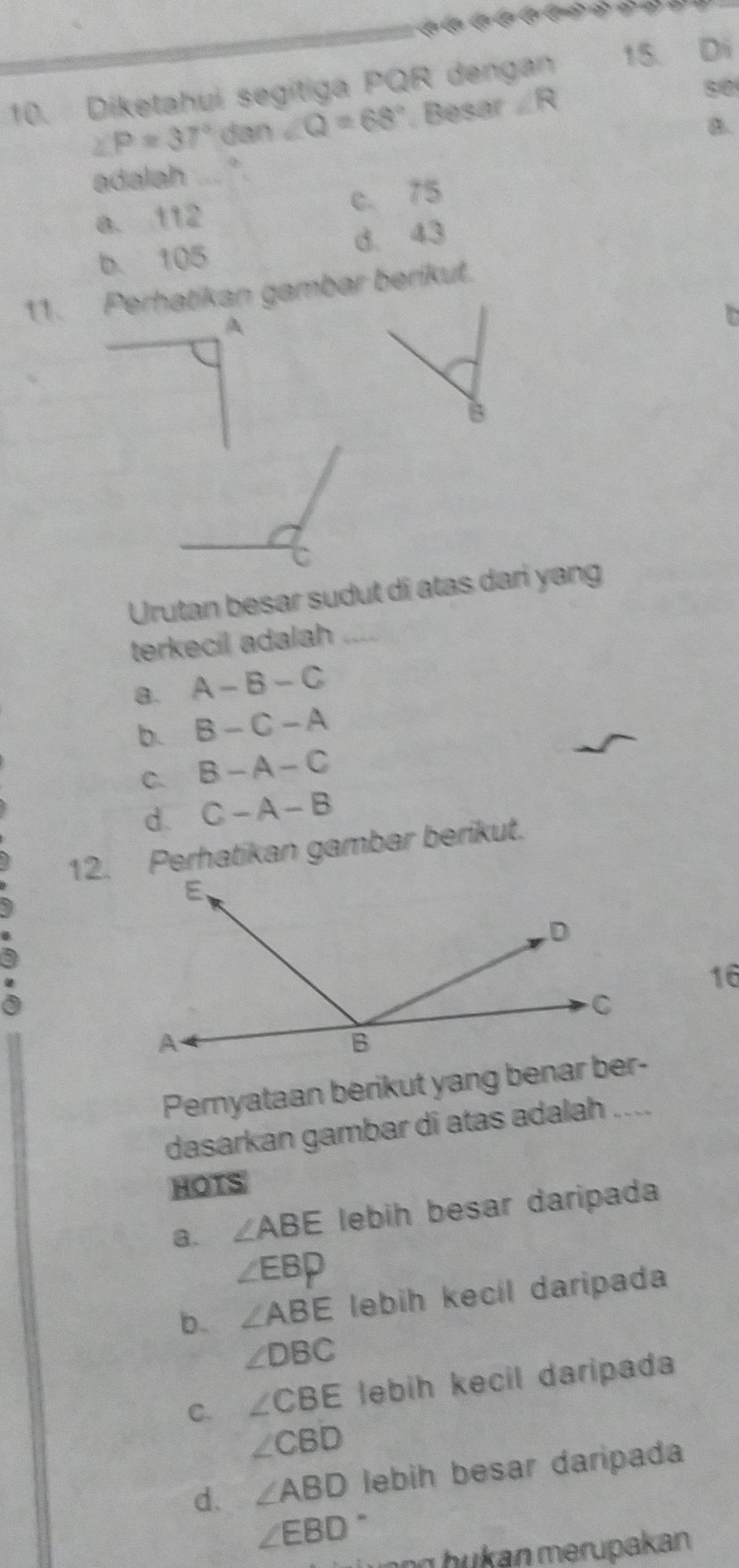 Díketahui segitiga PQR dengan 15. Di
∠ P=37° dan ∠ Q=68° Besar ∠ R
80
B.
adalah
a. 112 c. 75
b. 105 d. 43
11. Perhatikan gambar berikut.
A
B
C
Urutan besar sudut di atas dari yang
terkecil adalah_
a. A-B-C
b. B-C-A
C. B-A-C
d. C-A-B
12. Perhatikan gambar berikut.
16
a
Pernyataan berikut yang benar ber-
dasarkan gambar di atas adalah ....
HOTS
a. ∠ ABE lebih besar daripada
∠ EBP
b. ∠ ABE lebih kecil daripada
∠ DBC
C. ∠ CBE lebih kecil daripada
∠ CBD
d. ∠ ABD lebih besar daripada
∠ EBD
ng h u kan merupakan