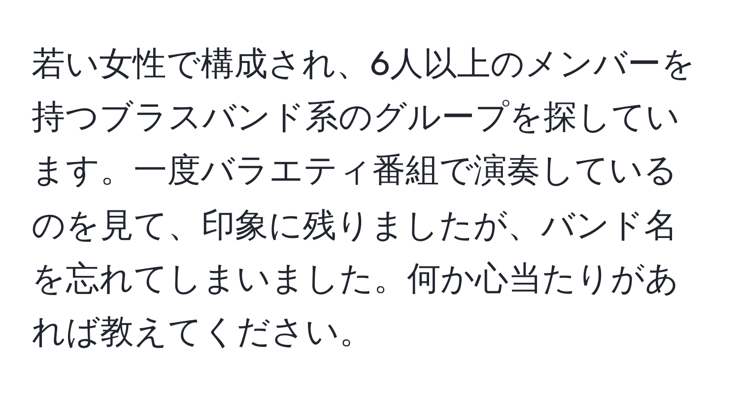 若い女性で構成され、6人以上のメンバーを持つブラスバンド系のグループを探しています。一度バラエティ番組で演奏しているのを見て、印象に残りましたが、バンド名を忘れてしまいました。何か心当たりがあれば教えてください。