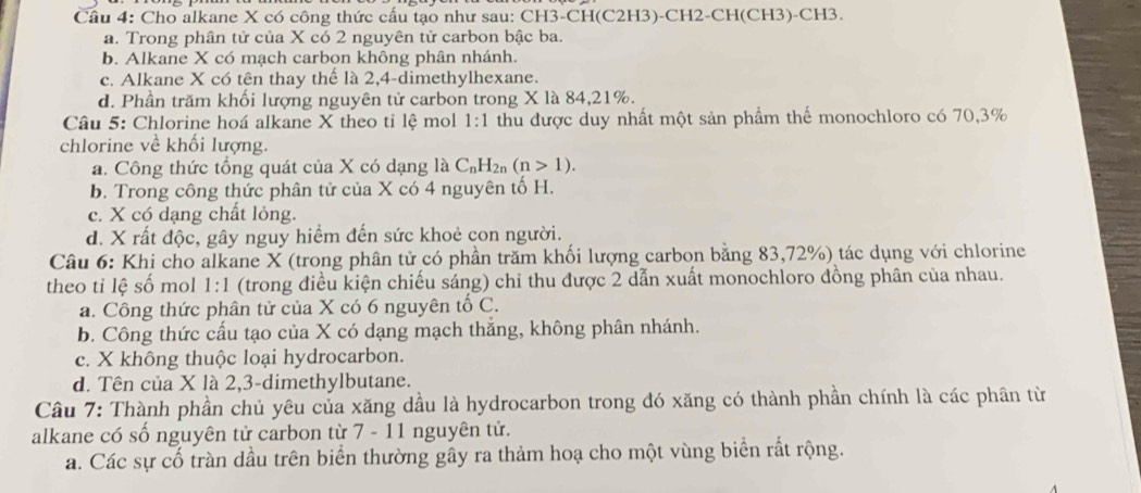 Cầu 4: Cho alkane X có công thức cấu tạo như sau: CH3-CH(C2H3)-CH2-CH(CH3)-CH3.
a. Trong phân tử của X có 2 nguyên tử carbon bậc ba.
b. Alkane X có mạch carbon không phân nhánh.
c. Alkane X có tên thay thế là 2,4-dimethylhexane.
d. Phần trăm khối lượng nguyên tử carbon trong X là 84,21%.
Câu 5: Chlorine hoá alkane X theo tỉ lệ mol 1:1 thu được duy nhất một sản phẩm thể monochloro có 70,3%
chlorine về khối lượng.
a. Công thức tổng quát của X có dạng là C_nH_2n(n>1).
b. Trong công thức phân tử của X có 4 nguyên tố H.
c. X có dạng chất lỏng.
d. X rất độc, gây nguy hiểm đến sức khoẻ con người.
Câu 6: Khi cho alkane X (trong phân tử có phần trăm khối lượng carbon bằng 83,72%) tác dụng với chlorine
theo tỉ lệ số mol 1:1 (trong điều kiện chiếu sáng) chỉ thu được 2 dẫn xuất monochloro đồng phân của nhau.
a. Công thức phân tử của X có 6 nguyên tổ C.
b. Công thức cấu tạo của X có dạng mạch thắng, không phân nhánh.
c. X không thuộc loại hydrocarbon.
d. Tên của X là 2,3-dimethylbutane.
Câu 7: Thành phần chủ yêu của xăng dầu là hydrocarbon trong đó xăng có thành phần chính là các phân từ
alkane có số nguyên tử carbon từ 7 - 11 nguyên tử.
a. Các sự cố tràn dầu trên biển thường gây ra thảm hoạ cho một vùng biển rất rộng.