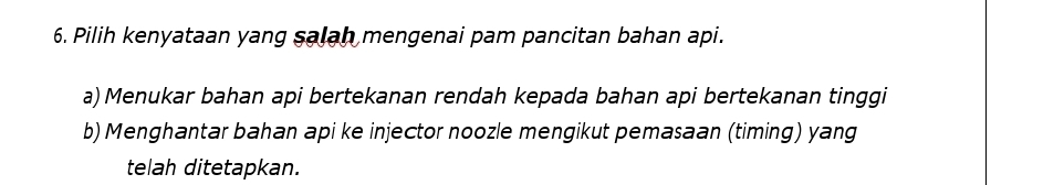 Pilih kenyataan yang salah mengenai pam pancitan bahan api.
a) Menukar bahan api bertekanan rendah kepada bahan api bertekanan tinggi
b) Menghantar bahan api ke injector noozle mengikut pemasaan (timing) yang
telah ditetapkan.