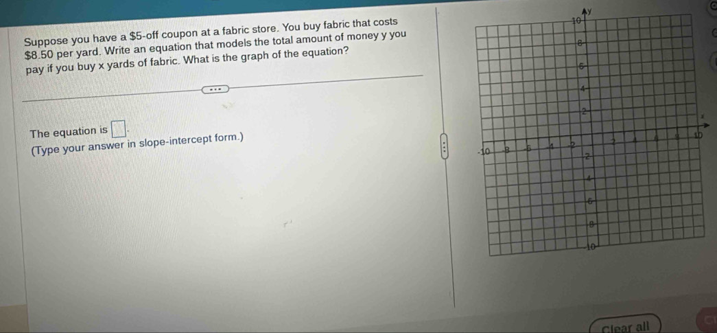 y
Suppose you have a $5 -off coupon at a fabric store. You buy fabric that costs
$8.50 per yard. Write an equation that models the total amount of money y you 
pay if you buy x yards of fabric. What is the graph of the equation? 
The equation is □. 
(Type your answer in slope-intercept form.) 
Clear all