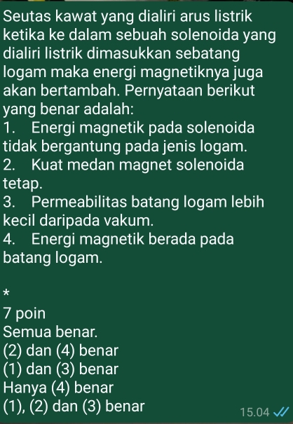 Seutas kawat yang dialiri arus listrik
ketika ke dalam sebuah solenoida yang
dialiri listrik dimasukkan sebatang
logam maka energi magnetiknya juga
akan bertambah. Pernyataan berikut
yang benar adalah:
1. Energi magnetik pada solenoida
tidak bergantung pada jenis logam.
2. Kuat medan magnet solenoida
tetap.
3. Permeabilitas batang logam lebih
kecil daripada vakum.
4. Energi magnetik berada pada
batang logam.
*
7 poin
Semua benar.
(2) dan (4) benar
(1) dan (3) benar
Hanya (4) benar
(1), (2) dan (3) benar
15.04 √