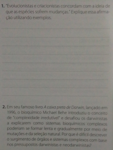 “Evolucionistas e criacionistas concordam com a ideía de 
que as espécies sofrem mudanças." Explique essa afirma- 
ção utilizando exemplos. 
_ 
_ 
_ 
_ 
_ 
_ 
_ 
_ 
_ 
2. Em seu famoso livro A caixa preta de Darwin, lançado em 
1996, o bioquímico Michael Behe introduziu o conceito 
de "complexidade irredutível" e desafiou os darwinistas 
a explicarem como sistemas bioquímicos complexos 
poderiam se formar lenta e gradualmente por meio de 
mutações e da seleção natural. Por que é difícil descrever 
o surgimento de órgãos e sistemas complexos com base 
nos pressupostos darwinistas e neodarwinistas?