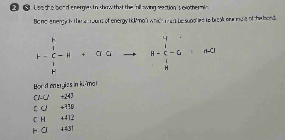 ② ③ Use the bond energies to show that the following reaction is exothermic. 
Bond energy is the amount of energy (kJ/mol) which must be supplied to break one mole of the bond.
H-beginarrayr H lendarray -H+Cl-to H-beginarrayr H C-Cendarray +H-O
Bond energies in kJ/mol
C1-CI +242
C-C1 +338
C-H +412
H-C1 +431