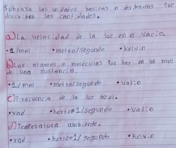 Subraya las unidades basicas o dribadas qoe 
describen las cantidades. 
aLa velocidad de la lut en d vacio. 
a/mol metrolsegundo Kelvin 
bLos arames o moleculas que hay on un mol 
de una sustancia. 
1/molmetroisegundo vatio 
C)Frecuencia de la luz azul. 
ovad her tz!= 1/ segundo vatio 
d) Temperatura ambiente.
her+z=1/segund
rad Kelvin