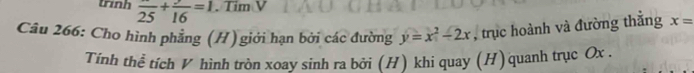 trinh frac 25+frac 16=1. Tim V 
Câu 266: Cho hình phẳng (H) giới hạn bởi các đường y=x^2-2x , trục hoành và đường thắng x=
Tính thể tích V hình tròn xoay sinh ra bởi (H) khi quay (H) quanh trục Ox.