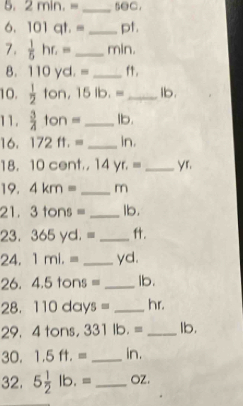 2min.= _●C. 
6. 101qt.= _ pt. 
7.  1/5 hr.= _ min. 
8. 110yd.= _. 
10.  1/2 ton, 15lb.= _ Ib. 
11.  3/4 ton= _ lb. 
16. 172ft.= _ in. 
18. 10 c ont,,14yr.= _ yr. 
19. 4km= _ m
21. 3tons= _ lb. 
23. 365yd.= _. 
24. 1ml.= _ yd. 
26. 4.5tons= _ lb. 
28. 110days= _ hr. 
29. 4 tor )S. 331lb.= _ Ib. 
30. 1.5ft.= _ in. 
32. 5 1/2 lb.= _ OZ.