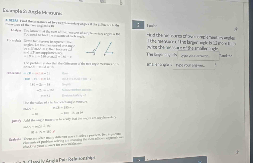 Example 2: Angle Measures 
ALGEBRA Find the measures of two supplementary angles if the difference in the 2 1 point 
measures of the two angles is 18. 
Analyze You know that the sum of the measures of supplementary angles is 180. Find the measures of two complementary angles 
You need to find the measure of each angle. if the measure of the larger angle is 12 more than 
Formulate Draw two figures to represent the twice the measure of the smaller angle. 
angles. Let the measure of one angle 
be x. If m∠ A=x , then because ∠ A x°
and ∠ B are supplementary. A B The larger angle is type your answer... and the
m∠ B+x=180 of m∠ B=180-x. 
The problem states that the difference of the two angle measures is 18, smaller angle is type your answer... 
or m∠ B-m∠ A=18. 
Determine m∠ B-m∠ A=18 Gven
(180-x)-x=18 m∠ A=∠ m∠ B=180-x
180-2x=18 Simpilify
-2x=-162 Subtract 180 from each sde
x=81 Divide each side by -2
Use the value of x to find each angle measure.
m∠ A=x m∠ B=180-x
=81 =180-81or99
Justify Add the angle measures to verify that the angles are supplementary.
m∠ A+m∠ B=180
81+99=180 v
Evaluate There are often many different ways to solve a problem. Two important 
elements of problem solving are choosing the most efficient approach and 
checking your answer for reasonableness. 
: Classify Angle Pair Relationships