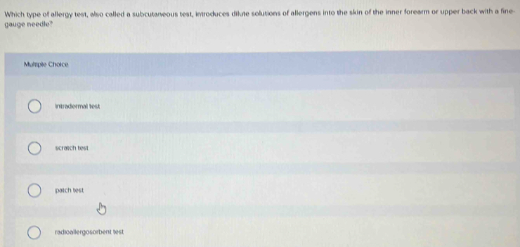 Which type of allergy test, also called a subcutaneous test, introduces dilute solutions of allergens into the skin of the inner forearm or upper back with a fine-
gauge needle?
Multiple Choice
intradermal test
scratch test
patch test
radioallergosorbent test