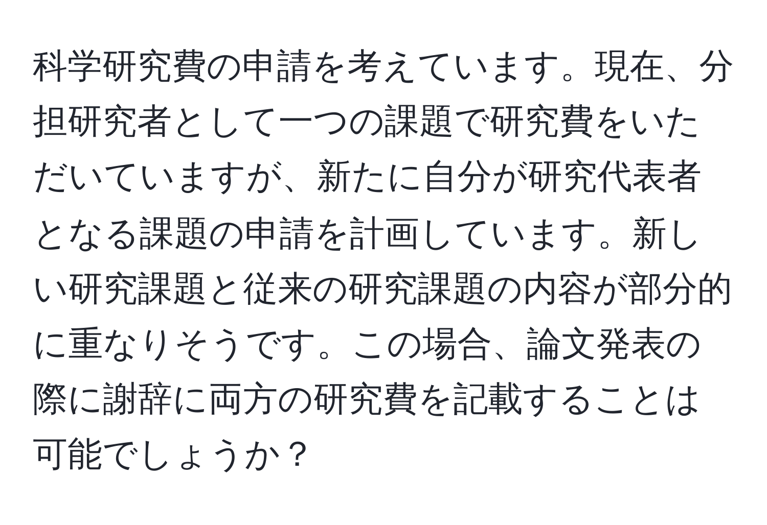 科学研究費の申請を考えています。現在、分担研究者として一つの課題で研究費をいただいていますが、新たに自分が研究代表者となる課題の申請を計画しています。新しい研究課題と従来の研究課題の内容が部分的に重なりそうです。この場合、論文発表の際に謝辞に両方の研究費を記載することは可能でしょうか？