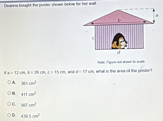 Deanna bought the poster shown below for her wall
Note: Figure not drawn to scale
If a=12cm, b=26cm, c=15cm , and d=17cm , what is the area of the poster?
A. 361cm^2
B. 411cm^2
C. 567cm^2
D. 439.5cm^2