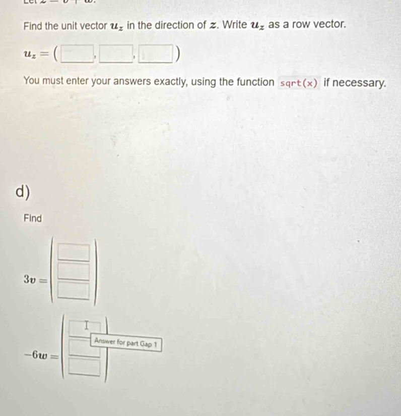 Find the unit vector u_z in the direction of z. Write u_z as a row vector.
u_z=(□ ,□ ,□ )
You must enter your answers exactly, using the function sqrt(x) if necessary. 
d) 
Find
3v=beginpmatrix □  □ endpmatrix
-6w=| □ /□  
swer for part Gap 1