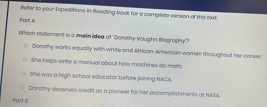 Refer to your Expeditions in Reading book for a complete version of this text.
Part A
Which statement is a main idea of “Dorothy Vaughn Biography”?
Dorothy works equally with white and African-American women throughout her career.
She helps write a manual about how machines do math.
She was a high school educator before joining NACA.
Dorothy deserves credit as a pioneer for her accomplishments at NASA.
Part B