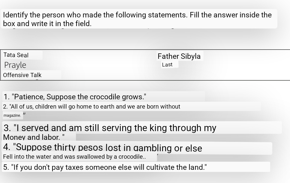 Identify the person who made the following statements. Fill the answer inside the 
box and write it in the field. 
Tata Seal Father Sibyla 
Prayle Last 
Offensive Talk 
1. "Patience, Suppose the crocodile grows." 
2. "All of us, children will go home to earth and we are born without 
magazine. " 
3. "I served and am still serving the king through my 
Money and labor." 
4. "Suppose thirty pesos lost in gambling or else 
Fell into the water and was swallowed by a crocodile.. 
5. "If you don't pay taxes someone else will cultivate the land."