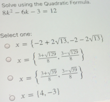 Solve using the Quadratic Formula.
8k^2-6k-3=12
Select one:
x= -2+2sqrt(13),-2-2sqrt(13)
x=  (3+sqrt(129))/8 , (3-sqrt(129))/8 
x=  (3+sqrt(39))/8 , (3-sqrt(39))/8 
x= 4,-3