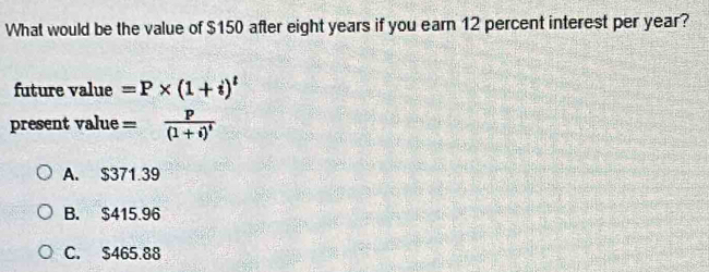 What would be the value of $150 after eight years if you earn 12 percent interest per year?
future value =P* (1+i)^t
present value =frac p(1+i)^t
A. $371.39
B. $415.96
C. $465.88