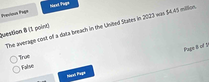 Previous Page Next Page
The average cost of a data breach in the United States in 2023 was $4.45 million
Question 8 (1 point)
Page 8 of 1
True
False
Next Page