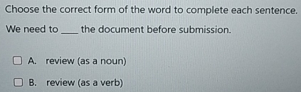 Choose the correct form of the word to complete each sentence.
We need to _the document before submission.
A. review (as a noun)
B. review (as a verb)