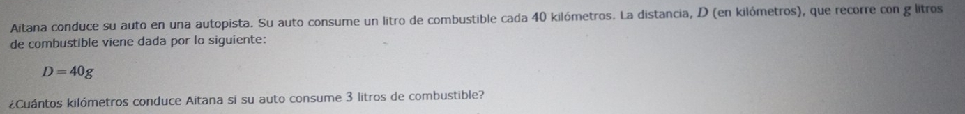 Aitana conduce su auto en una autopista. Su auto consume un litro de combustible cada 40 kilómetros. La distancia, D (en kilómetros), que recorre con g litros 
de combustible viene dada por lo siguiente:
D=40g
¿Cuántos kilómetros conduce Aitana si su auto consume 3 litros de combustible?