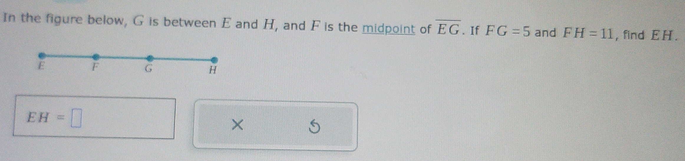 In the figure below, G is between E and H, and F is the midpoint of overline EG. If FG=5 and FH=11 , find EH.
EH=□
×