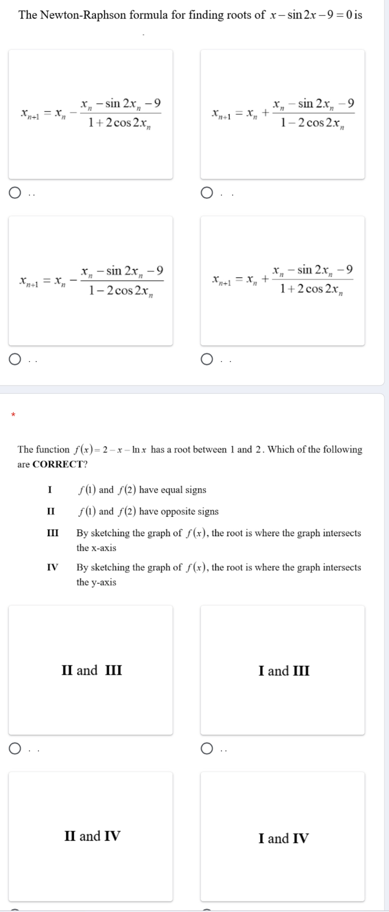 The Newton-Raphson formula for finding roots of x-sin 2x-9=0 is
x_n+1=x_n-frac x_n-sin 2x_n-91+2cos 2x_n x_n+1=x_n+frac x_n-sin 2x_n-91-2cos 2x_n
x_n+1=x_n-frac x_n-sin 2x_n-91-2cos 2x_n x_n+1=x_n+frac x_n-sin 2x_n-91+2cos 2x_n
The function f(x)=2-x-ln x has a root between 1 and 2. Which of the following
are CORRECT?
I f(1) and f(2) have equal signs
II f(1) and f(2) have opposite signs
III By sketching the graph of f(x) , the root is where the graph intersects
the x-axis
IV By sketching the graph of f(x) , the root is where the graph intersects
the y-axis
II and III I and III
. .
II and IV I and IV