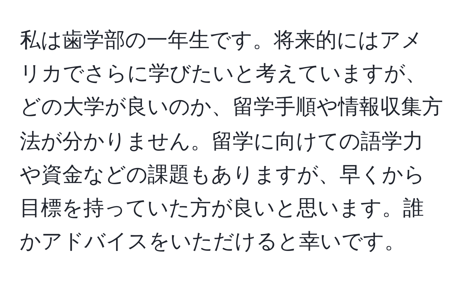 私は歯学部の一年生です。将来的にはアメリカでさらに学びたいと考えていますが、どの大学が良いのか、留学手順や情報収集方法が分かりません。留学に向けての語学力や資金などの課題もありますが、早くから目標を持っていた方が良いと思います。誰かアドバイスをいただけると幸いです。