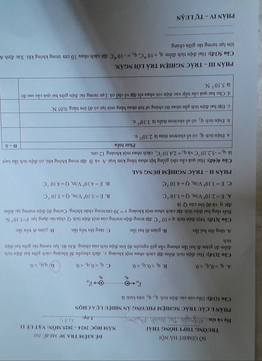 Sở gd&đt hà nội đê kiêm tra 30' Mã đề: 101
trường thpt hòng thái  Năm HọC 2024 - 2025.Môn: Vật lý 11
Họ và tên:_
Lớp:_
phần I. câu trác nghiệm phương án nhiêu lựa chọn
Cầu 1(14): Dầu của các điện tích q_1,q_2 trên hình là
vector F_21arrow θ overline AB vector F_12
q_1 q_2
A. q_1>0,q_2<0. B. q_1<0,q_2>0. C. q_1<0,q_2<0. D q_1q_2>0.
Câu 2(1d) 0: Hai điện tích điểm đặt cách nhau một khoảng r, dịch chuyển để khoảng cách giữa hai điện tích
điểm đó giám đi hai lần nhưng vẫn giữ nguyên độ lớn điện tích của chúng. Khi đó, lực tương tác giữa hai điện
tích
A. tăng lên hai lần, B. giảm đi hai lần. C. tăng lên bốn lần. D. giám đi bốn lần.
Câu 3(1d) ): Một điện tích q=10^(-7)C đặt trong điện trường của một điện tích Q chịu tác dụng lực F=3.10^(-3)N.
Biết rằng hai điện tích đặt cách nhau một khoảng r=30 cm trong chân không. Cường độ điện trường tại điểm
đặt q và độ lớn của Q là
A. E=2.10^4V/m,Q=3.10^(-7)C. B. E=3.10^4V/m,Q=3.10^(-7)C.
C. E=3.10^4V/m,Q=4.10^(-7)C. D. E=4.10^4V/m,Q=4.10^(-7)C.
phÀN II - TRÁC NGHIệM đÚNG SAl.
Câu  4(4đ): Hai quả cầu nhỏ giống hệt nhau bằng kim loại A và B đặt trong không khí, có điện tích lần lượt
là q_1=-3,2.10^(-7)C và q_2=2,4.10^(-7)C , cách nhau một khoảng 12 cm.
phảN III - trÁc ngHIệM trả lời ngân.
Câu 5(1đ): Hai điện tích điểm q_1=10^(-8)C,q_2=-10^(-8)C đặt cách nhau 10 cm trong không khí. Xác định đá
lớn lực tương tác giữa chúng
_
_
Phần IV - Tự Luận