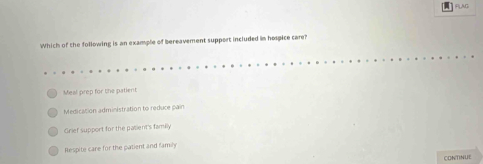 FLAG
Which of the following is an example of bereavement support included in hospice care?
Meal prep for the patient
Medication administration to reduce pain
Grief support for the patient's family
Respite care for the patient and family
CONTINUE