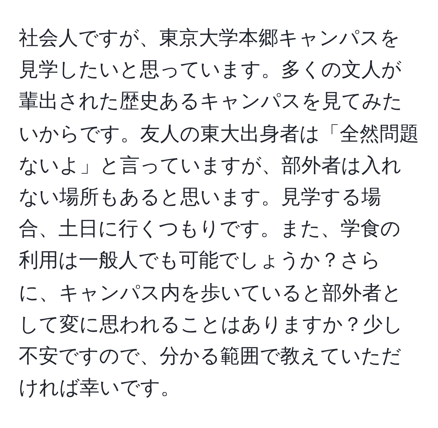 社会人ですが、東京大学本郷キャンパスを見学したいと思っています。多くの文人が輩出された歴史あるキャンパスを見てみたいからです。友人の東大出身者は「全然問題ないよ」と言っていますが、部外者は入れない場所もあると思います。見学する場合、土日に行くつもりです。また、学食の利用は一般人でも可能でしょうか？さらに、キャンパス内を歩いていると部外者として変に思われることはありますか？少し不安ですので、分かる範囲で教えていただければ幸いです。