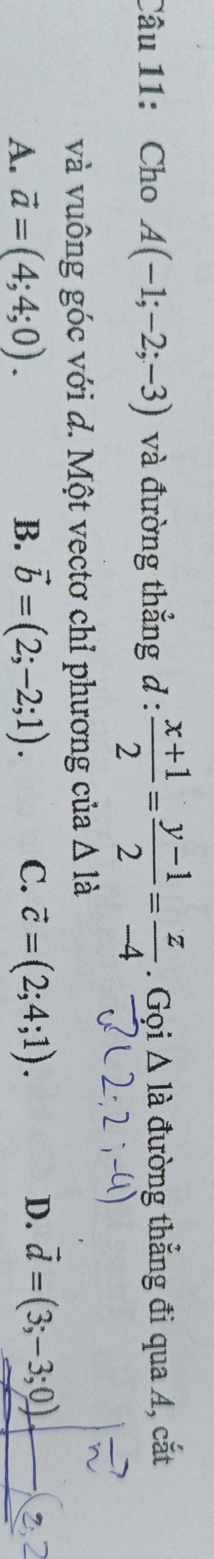 Cho A(-1;-2;-3) và đường thẳng d :  (x+1)/2 = (y-1)/2 = z/-4 . Gọi △ la đường thẳng đi qua A, cắt
và vuông góc với d. Một vectơ chỉ phương của △ 1dot a
C.
D.
A. vector a=(4;4;0). B. vector b=(2;-2;1). vector c=(2;4;1). vector d=(3;-3;0).