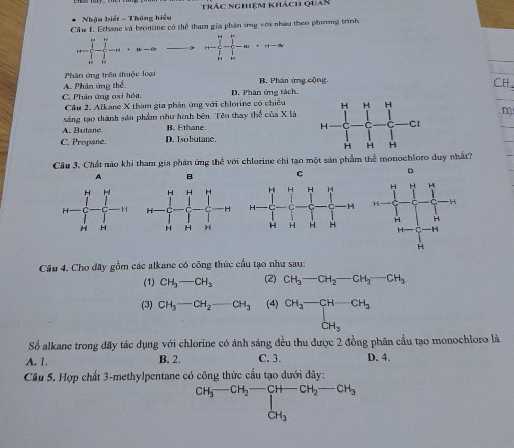 trác nghiệm khách quan
Nhận biết - Thông hiểu
Cầu 1. Ethane và bromine có thể tham gia phản ứng với nhau theo phương trình
H-∈tlimits _(i=1)^H-∈tlimits _(j=1)^H-H+ar-ar H-∈tlimits _r_1^Hr-frac ∈tlimits _r-frac 1r_r+H-∈fty
Phản ứng trên thuộc loại
A. Phản ứng thế. B. Phản ứng cộng.
CH
C. Phản ứng oxi hóa. D. Phản ứng tách.
Cầu 2. Alkane X tham gia phản ứng với chlorine có chiếu
sáng tạo thành sản phẩm như hình bên. Tên thay thế của X là
m
A. Butane. B. Ethane.
C. Propane. D. Isobutane.
Cầu 3. Chất nào khi tham gia phản ứng thế với chlorine chi tạo một sản phẩm thế monochloro duy nhất?
D
A
B
C
Câu 4. Cho dãy gồm các alkane có công thức cấu tạo như sau:
(1) CH_3-CH_3 (2) CH_3-CH_2-CH_2-CH_3
(3) CH_3-CH_2-CH_3 (4) CH_3-CH-CH_3
Số alkane trong dãy tác dụng với chlorine có ánh sáng đều thu được 2 đồng phân cầu tạo monochloro là
A. 1. B. 2. C. 3. D. 4.
Câu 5. Hợp chất 3-methylpentane có công thức cấu tạo dưới đây:
^CH_3-CH_2-CH-CH_2-CH_3CH_3