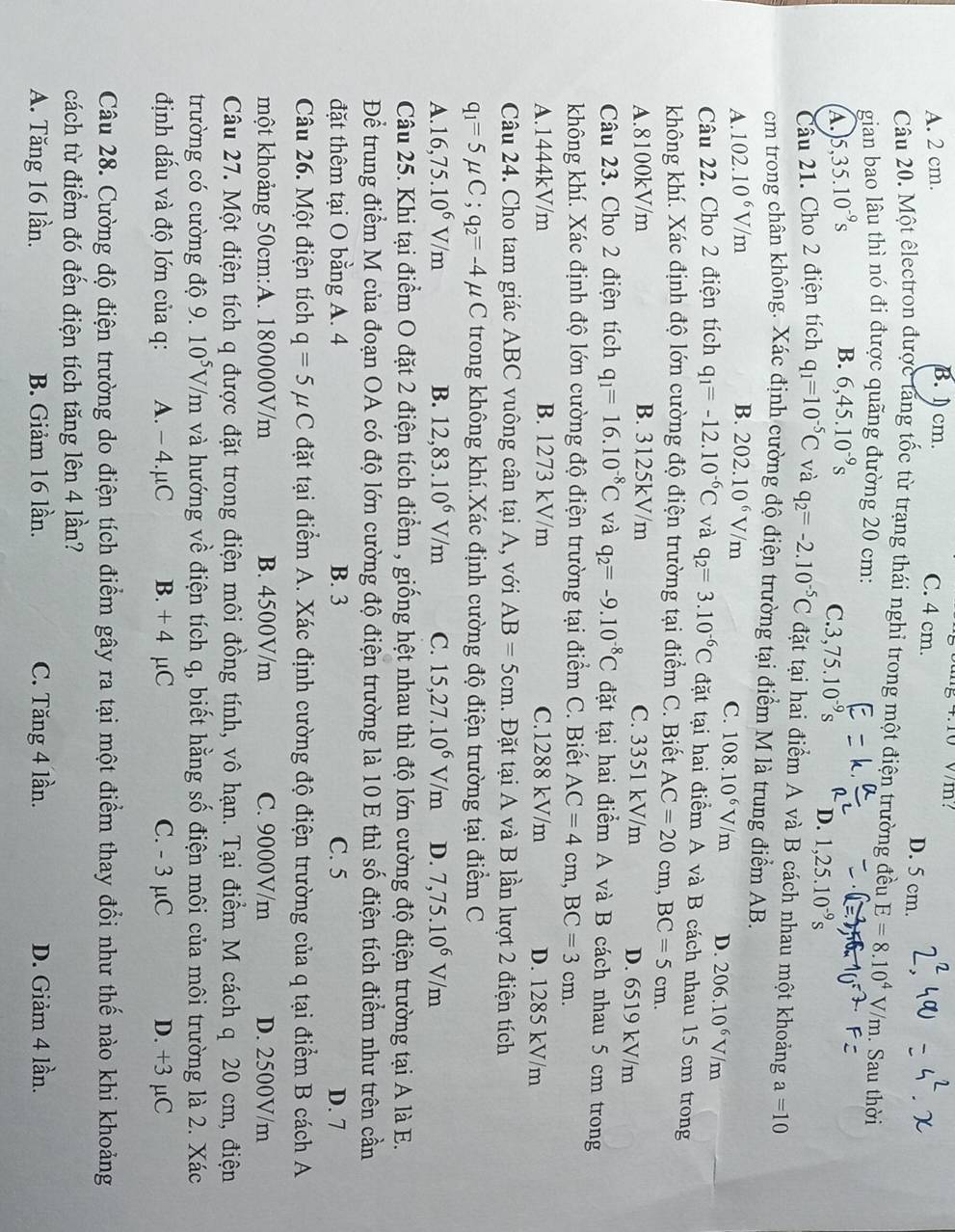 4.10V/m?
A. 2 cm.
B. 1 cm. C. 4 cm. D. 5 cm.
Câu 20. Một êlectron được tăng tốc từ trạng thái nghỉ trong một điện trường đều E=8.10^4V/m. Sau thời
gian bao lâu thì nó đi được quãng đường 20 cm:
B.
A. 5,35.10^(-9)s 6,45.10^(-9)s
C 3,75.10^(-9)s D. 1,25.10^(-9)s
Câu 21. Cho 2 điện tích q_1=10^(-5)C và q_2=-2.10^(-5)C đặt tại hai điểm A và B cách nhau một khoảng a=10
cm trong chân không. Xác định cường độ điện trường tại điểm M là trung điểm AB.
A. 102.10^6V/m B. 202.10^6V/m
C. 108.10^6V/m D. 206.10^6V/m
Câu 22. Cho 2 điện tích q_1=-12.10^(-6)C và q_2=3.10^(-6)C đặt tại hai điểm A và B cách nhau 15 cm trong
không khí. Xác định độ lớn cường độ điện trường tại điểm C. Biết AC=20cm,BC=5cm.
A.8100kV/m B. 3125kV/m C. 3351 kV/m D. 6519 kV/m
Câu 23. Cho 2 điện tích q_1=16.10^(-8)C và q_2=-9.10^(-8)C đặt tại hai điểm A và B cách nhau 5 cm trong
không khí. Xác định độ lớn cường độ điện trường tại điểm C. Biết AC=4cm,BC=3cm.
A.1444kV/m B. 1273 kV/m C.1288 kV/m D. 1285 kV/m
Câu 24. Cho tam giác ABC vuông cân tại A, với AB=5cm. Đặt tại A và B lần lượt 2 điện tích
q_1=5mu C;q_2=-4mu C trong không khí.Xác định cường độ điện trường tại điểm C
A. 16,75.10^6V/m B. 12,83.10^6V/m C. 15,27.10^6V/m D. 7,75.10^6V/m
Câu 25. Khi tại điểm O đặt 2 điện tích điểm , giống hệt nhau thì độ lớn cường độ điện trường tại A là E.
Để trung điểm M của đoạn OA có độ lớn cường độ điện trường là 10 E thì số điện tích điểm như trên cần
đặt thêm tại O bằng A. 4 B. 3 C. 5 D. 7
Câu 26. Một điện tích q=5mu C đặt tại điểm A. Xác định cường độ điện trường của q tại điểm B cách A
một khoảng 50cm:A. 180000V/m B. 4500V/m C. 9000V/m D. 2500V/m
Câu 27. Một điện tích q được đặt trong điện môi đồng tính, vô hạn. Tại điểm M cách q 20 cm, điện
trường có cường độ 9. 10^5V/m và hướng về điện tích q, biết hằng số điện môi của môi trường là 2. Xác
định dầu và độ lớn của q: A. - 4.μC B. + 4 µC C. - 3 µC D. +3 µC
Câu 28. Cường độ điện trường do điện tích điểm gây ra tại một điểm thay đổi như thế nào khi khoảng
cách từ điểm đó đến điện tích tăng lên 4 lần?
A. Tăng 16 lần. B. Giảm 16 lần. C. Tăng 4 lần. D. Giảm 4 lần.