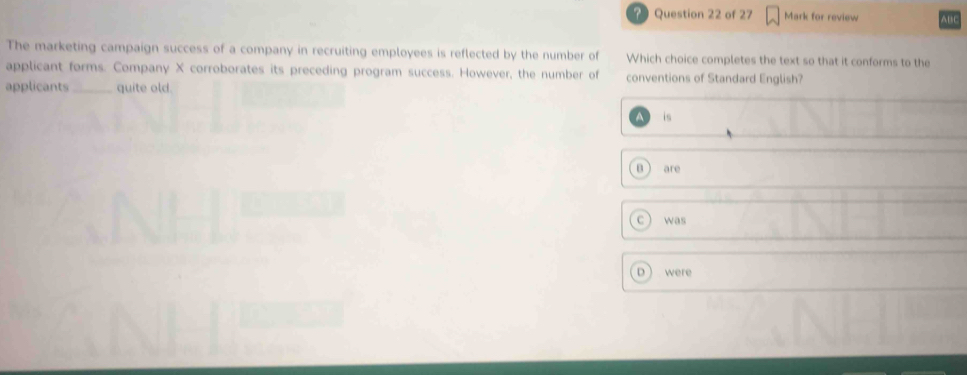 Mark for review ABC
The marketing campaign success of a company in recruiting employees is reflected by the number of Which choice completes the text so that it conforms to the
applicant forms. Company X corroborates its preceding program success. However, the number of conventions of Standard English?
applicants_ quite old
a is
B are
C was
were